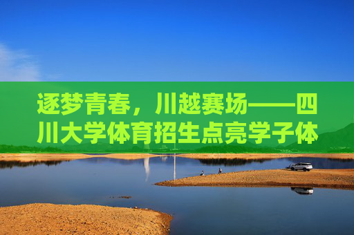 逐梦青春，川越赛场——四川大学体育招生点亮学子体育梦想，逐梦青春，川越赛场——四川大学体育招生点亮学子体育梦想