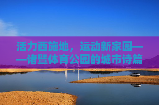活力西施地，运动新家园——诸暨体育公园的城市诗篇，诸暨体育公园，西施故里的运动诗篇