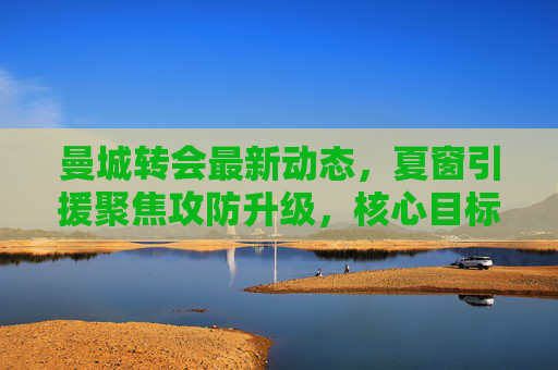 曼城转会最新动态,夏窗引援聚焦攻防升级,核心目标浮出水面,曼城夏窗转会聚焦攻防升级,核心目标浮出水面 曼城转会最新动态,夏窗引援聚焦攻防升级,核心目标浮出水面,曼城夏窗转会聚焦攻防升级,核心目标浮出水面
