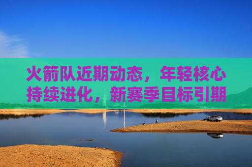 火箭队近期动态，年轻核心持续进化，新赛季目标引期待
