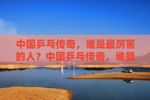 中国乒乓传奇，谁是最厉害的人？中国乒乓传奇，谁最厉害？