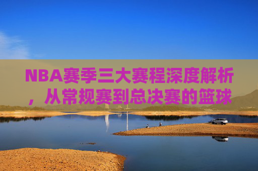 NBA赛季三大赛程深度解析，从常规赛到总决赛的篮球之旅，NBA赛季三大赛程深度解析，从常规赛到总决赛的篮球之旅