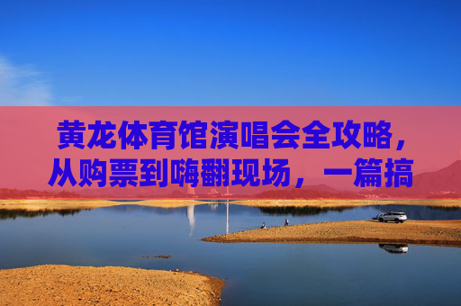 黄龙体育馆演唱会全攻略，从购票到嗨翻现场，一篇搞定！黄龙体育馆演唱会全攻略，购票到嗨翻，一篇搞定！