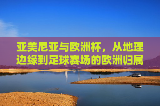 亚美尼亚与欧洲杯,从地理边缘到足球赛场的欧洲归属之路,亚美尼亚,从地理边缘到欧洲杯的欧洲归属之路 亚美尼亚与欧洲杯,从地理边缘到足球赛场的欧洲归属之路,亚美尼亚,从地理边缘到欧洲杯的欧洲归属之路
