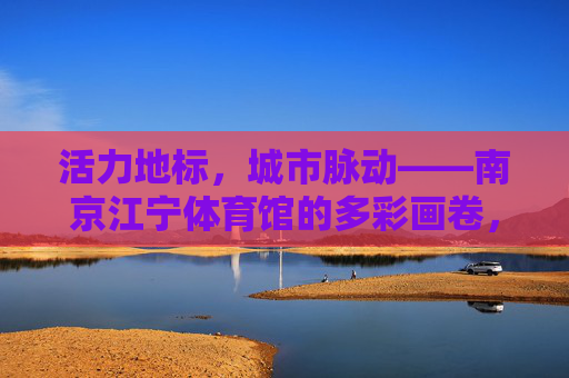 活力地标，城市脉动——南京江宁体育馆的多彩画卷，活力地标，城市脉动——南京江宁体育馆多彩画卷