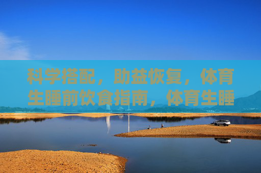 科学搭配,助益恢复,体育生睡前饮食指南,体育生睡前科学饮食搭配指南,助益恢复 科学搭配,助益恢复,体育生睡前饮食指南,体育生睡前科学饮食搭配指南,助益恢复