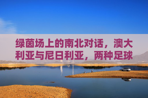 绿茵场上的南北对话,澳大利亚与尼日利亚,两种足球风格的碰撞,绿茵场上的南北足球碰撞,澳大利亚与尼日利亚 绿茵场上的南北对话,澳大利亚与尼日利亚,两种足球风格的碰撞,绿茵场上的南北足球碰撞,澳大利亚与尼日利亚