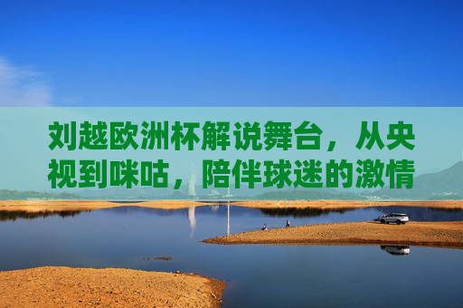 刘越欧洲杯解说舞台,从央视到咪咕,陪伴球迷的激情时光,刘越欧洲杯解说,从央视到咪咕,陪伴球迷激情时光 刘越欧洲杯解说舞台,从央视到咪咕,陪伴球迷的激情时光,刘越欧洲杯解说,从央视到咪咕,陪伴球迷激情时光