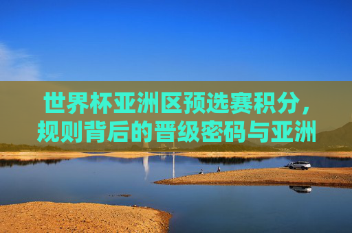 世界杯亚洲区预选赛积分,规则背后的晋级密码与亚洲足坛格局 世界杯亚洲区预选赛积分,规则背后的晋级密码与亚洲足坛格局