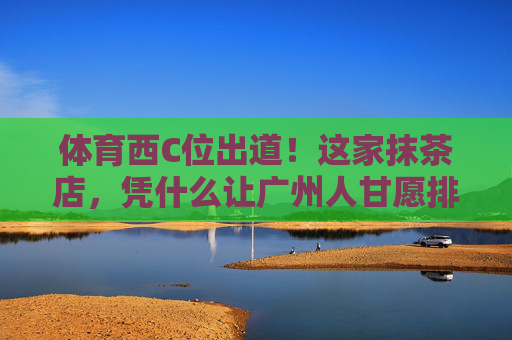 体育西C位出道!这家抹茶店,凭什么让广州人甘愿排队两小时?体育西抹茶店C位出道!凭啥让广州人甘愿排队两小时? 体育西C位出道!这家抹茶店,凭什么让广州人甘愿排队两小时?体育西抹茶店C位出道!凭啥让广州人甘愿排队两小时?