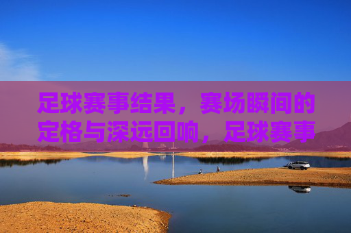 足球赛事结果，赛场瞬间的定格与深远回响，足球赛事瞬间定格，结果深远回响
