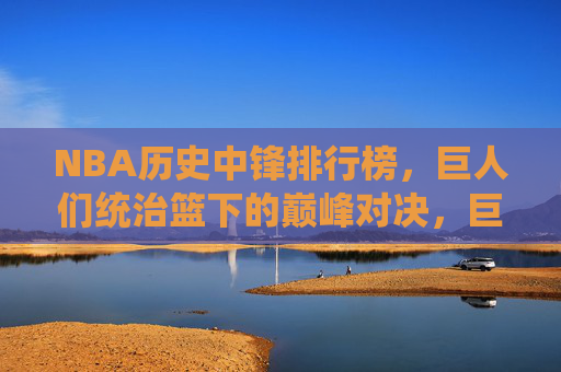 NBA历史中锋排行榜,巨人们统治篮下的巅峰对决,巨人统御篮下,NBA历史中锋巅峰对决榜 NBA历史中锋排行榜,巨人们统治篮下的巅峰对决,巨人统御篮下,NBA历史中锋巅峰对决榜