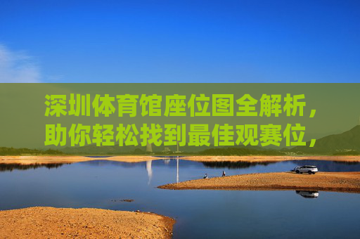 深圳体育馆座位图全解析，助你轻松找到最佳观赛位，深圳体育馆座位图全解析，轻松找到最佳观赛位