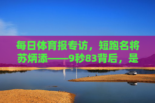 每日体育报专访,短跑名将苏炳添——9秒83背后,是中国速度的破与立,苏炳添9秒83,中国速度的破与立 每日体育报专访,短跑名将苏炳添——9秒83背后,是中国速度的破与立,苏炳添9秒83,中国速度的破与立