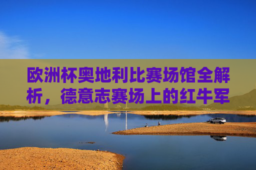 欧洲杯奥地利比赛场馆全解析,德意志赛场上的红牛军团将征战何处?欧洲杯,奥地利红牛军团征战德意志赛场场馆全解析 欧洲杯奥地利比赛场馆全解析,德意志赛场上的红牛军团将征战何处?欧洲杯,奥地利红牛军团征战德意志赛场场馆全解析