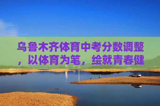 乌鲁木齐体育中考分数调整,以体育为笔,绘就青春健康底色,乌鲁木齐体育中考调整绘青春健康底色 乌鲁木齐体育中考分数调整,以体育为笔,绘就青春健康底色,乌鲁木齐体育中考调整绘青春健康底色