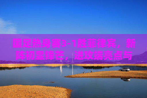 国足热身赛3-1胜菲律宾,新阵初显锋芒,进攻端亮点与隐忧并存,国足热身赛3-1胜菲律宾新阵进攻亮眼隐忧并存 国足热身赛3-1胜菲律宾,新阵初显锋芒,进攻端亮点与隐忧并存,国足热身赛3-1胜菲律宾新阵进攻亮眼隐忧并存