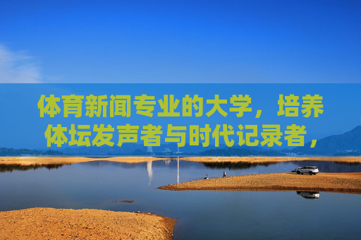 体育新闻专业的大学,培养体坛发声者与时代记录者,体育新闻专业,培养体坛发声者与时代记录者 体育新闻专业的大学,培养体坛发声者与时代记录者,体育新闻专业,培养体坛发声者与时代记录者