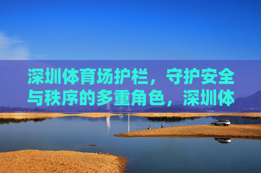 深圳体育场护栏,守护安全与秩序的多重角色,深圳体育场护栏,安全与秩序的多重守护者 深圳体育场护栏,守护安全与秩序的多重角色,深圳体育场护栏,安全与秩序的多重守护者