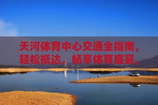 天河体育中心交通全指南,轻松抵达,畅享体育盛宴,天河体育中心交通全指南,轻松抵达,畅享体育盛宴 天河体育中心交通全指南,轻松抵达,畅享体育盛宴,天河体育中心交通全指南,轻松抵达,畅享体育盛宴