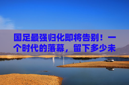 国足最强归化即将告别!一个时代的落幕,留下多少未竟之梦?国足最强归化告别,时代落幕,梦未竟 国足最强归化即将告别!一个时代的落幕,留下多少未竟之梦?国足最强归化告别,时代落幕,梦未竟