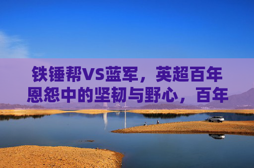 铁锤帮VS蓝军,英超百年恩怨中的坚韧与野心,百年恩怨,铁锤帮坚韧VS蓝军野心 铁锤帮VS蓝军,英超百年恩怨中的坚韧与野心,百年恩怨,铁锤帮坚韧VS蓝军野心
