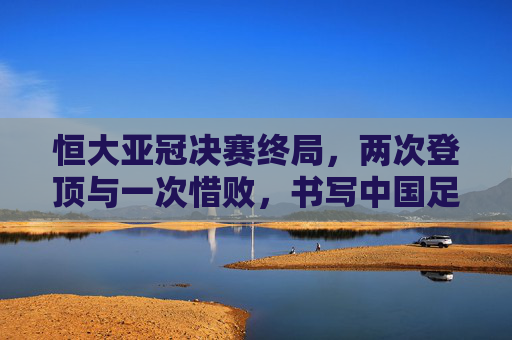 恒大亚冠决赛终局,两次登顶与一次惜败,书写中国足球的亚洲篇章,恒大亚冠两登顶一惜败,铸就中国足球亚洲篇章 恒大亚冠决赛终局,两次登顶与一次惜败,书写中国足球的亚洲篇章,恒大亚冠两登顶一惜败,铸就中国足球亚洲篇章