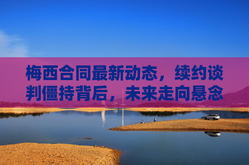 梅西合同最新动态，续约谈判僵持背后，未来走向悬念重重，梅西续约僵持，未来走向悬念重重