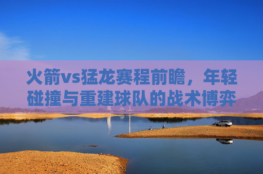 火箭vs猛龙赛程前瞻,年轻碰撞与重建球队的战术博弈,火箭vs猛龙,年轻碰撞与重建球队的战术博弈 火箭vs猛龙赛程前瞻,年轻碰撞与重建球队的战术博弈,火箭vs猛龙,年轻碰撞与重建球队的战术博弈