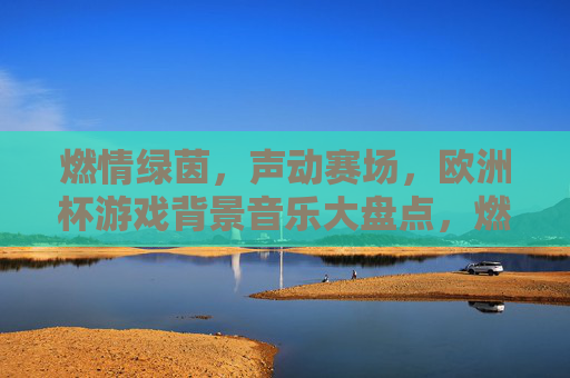 燃情绿茵,声动赛场,欧洲杯游戏背景音乐大盘点,燃情绿茵声动赛场,欧洲杯游戏背景音乐大盘点 燃情绿茵,声动赛场,欧洲杯游戏背景音乐大盘点,燃情绿茵声动赛场,欧洲杯游戏背景音乐大盘点