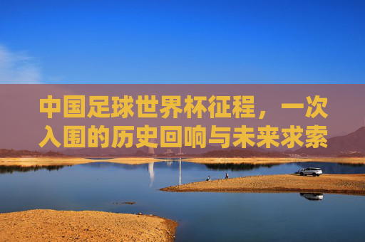 中国足球世界杯征程,一次入围的历史回响与未来求索,中国足球世界杯征程,历史回响与未来求索 中国足球世界杯征程,一次入围的历史回响与未来求索,中国足球世界杯征程,历史回响与未来求索