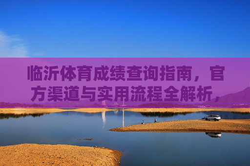 临沂体育成绩查询指南,官方渠道与实用流程全解析,临沂体育成绩查询,官方渠道与实用流程全解析 临沂体育成绩查询指南,官方渠道与实用流程全解析,临沂体育成绩查询,官方渠道与实用流程全解析