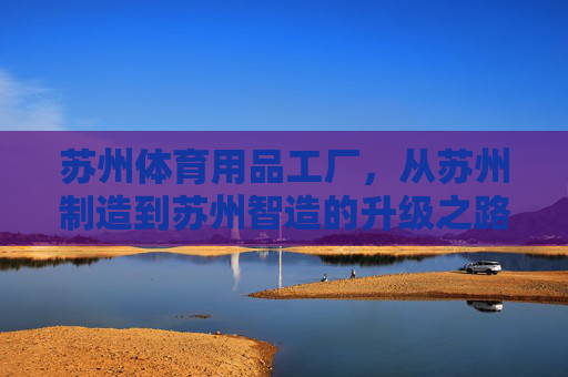 苏州体育用品工厂,从苏州制造到苏州智造的升级之路,苏州体育用品工厂,从制造到智造的升级之路 苏州体育用品工厂,从苏州制造到苏州智造的升级之路,苏州体育用品工厂,从制造到智造的升级之路