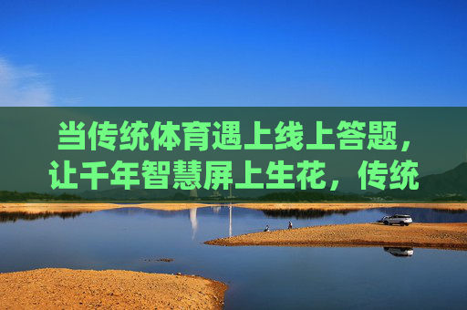 当传统体育遇上线上答题,让千年智慧屏上生花,传统体育遇上线上答题,千年智慧屏上生花 当传统体育遇上线上答题,让千年智慧屏上生花,传统体育遇上线上答题,千年智慧屏上生花