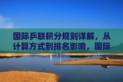 国际乒联积分规则详解,从计算方式到排名影响,国际乒联积分规则详解,计算方式与排名影响 国际乒联积分规则详解,从计算方式到排名影响,国际乒联积分规则详解,计算方式与排名影响