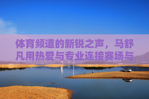 体育频道的新锐之声,马舒凡用热爱与专业连接赛场与人心,马舒凡,体育新锐之声,热爱专业连接赛场与人心 体育频道的新锐之声,马舒凡用热爱与专业连接赛场与人心,马舒凡,体育新锐之声,热爱专业连接赛场与人心