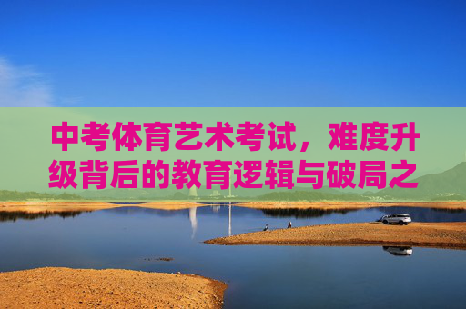 中考体育艺术考试,难度升级背后的教育逻辑与破局之道,体育艺术中考升级,教育逻辑与破局之道 中考体育艺术考试,难度升级背后的教育逻辑与破局之道,体育艺术中考升级,教育逻辑与破局之道