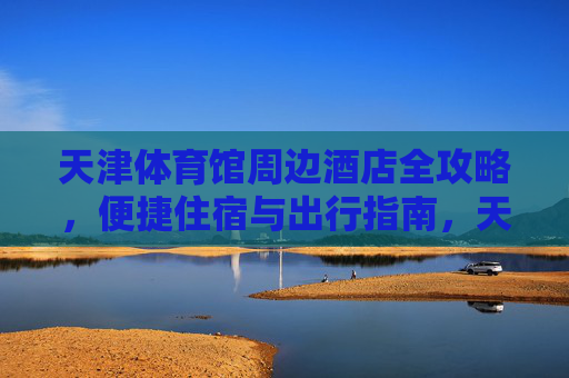 天津体育馆周边酒店全攻略,便捷住宿与出行指南,天津体育馆周边酒店全攻略,便捷住宿与出行指南 天津体育馆周边酒店全攻略,便捷住宿与出行指南,天津体育馆周边酒店全攻略,便捷住宿与出行指南