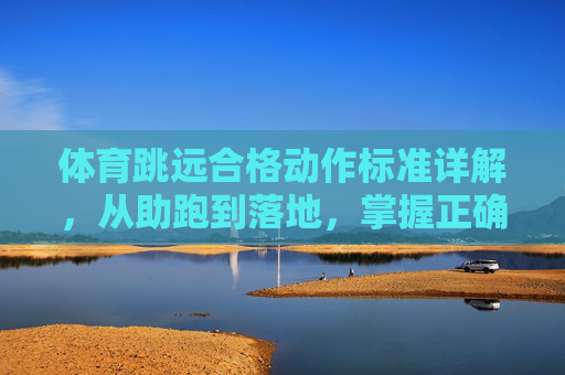 体育跳远合格动作标准详解，从助跑到落地，掌握正确姿势是关键，跳远合格动作标准详解，助跑到落地掌握正确姿势是关键