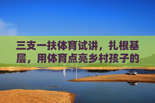 三支一扶体育试讲，扎根基层，用体育点亮乡村孩子的运动梦想，三支一扶体育试讲，扎根基层，点亮乡村孩子运动梦