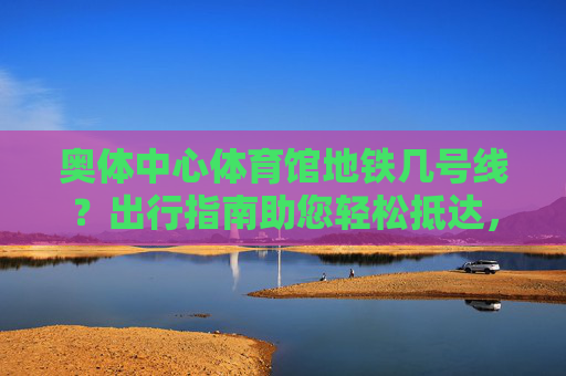 奥体中心体育馆地铁几号线?出行指南助您轻松抵达,奥体中心体育馆地铁线路与出行指南 奥体中心体育馆地铁几号线?出行指南助您轻松抵达,奥体中心体育馆地铁线路与出行指南