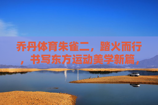 乔丹体育朱雀二,踏火而行,书写东方运动美学新篇,乔丹体育朱雀二,踏火而行,书写东方运动美学新篇 乔丹体育朱雀二,踏火而行,书写东方运动美学新篇,乔丹体育朱雀二,踏火而行,书写东方运动美学新篇