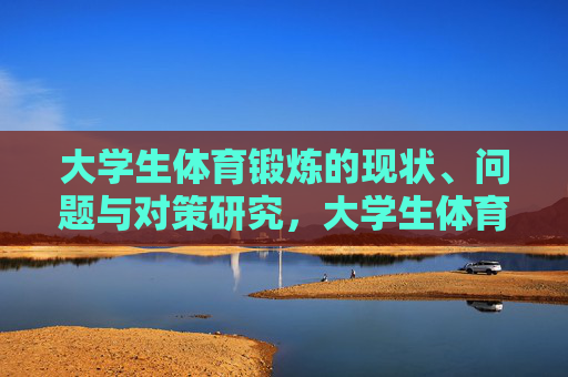 大学生体育锻炼的现状、问题与对策研究,大学生体育锻炼的现状、问题与对策研究 大学生体育锻炼的现状、问题与对策研究,大学生体育锻炼的现状、问题与对策研究