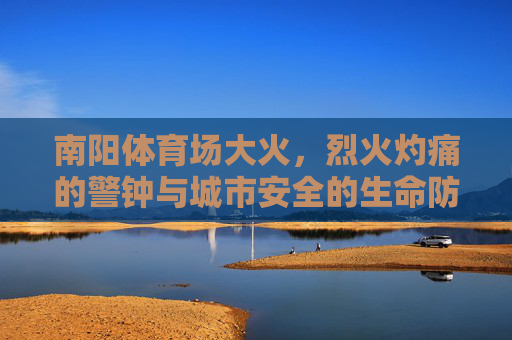 南阳体育场大火,烈火灼痛的警钟与城市安全的生命防线,南阳体育场大火,烈火灼痛警钟与城市生命防线 南阳体育场大火,烈火灼痛的警钟与城市安全的生命防线,南阳体育场大火,烈火灼痛警钟与城市生命防线
