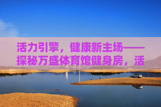 活力引擎,健康新主场——探秘万盛体育馆健身房,活力引擎,健康新主场——万盛体育馆健身房 活力引擎,健康新主场——探秘万盛体育馆健身房,活力引擎,健康新主场——万盛体育馆健身房
