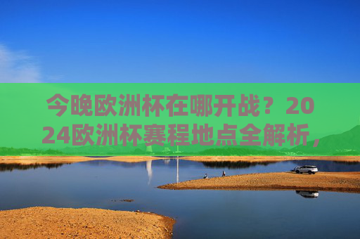今晚欧洲杯在哪开战？2024欧洲杯赛程地点全解析，2024欧洲杯今晚开战地点及赛程地点全解析