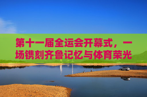 第十一届全运会开幕式,一场镌刻齐鲁记忆与体育荣光的盛典,第十一届全运会开幕式,镌刻齐鲁记忆与体育荣光的盛典 第十一届全运会开幕式,一场镌刻齐鲁记忆与体育荣光的盛典,第十一届全运会开幕式,镌刻齐鲁记忆与体育荣光的盛典