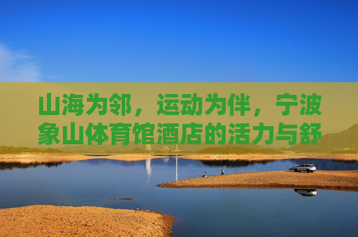 山海为邻,运动为伴,宁波象山体育馆酒店的活力与舒适之选,山海为邻,运动为伴,活力舒适的象山体育馆酒店 山海为邻,运动为伴,宁波象山体育馆酒店的活力与舒适之选,山海为邻,运动为伴,活力舒适的象山体育馆酒店