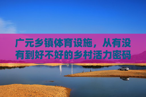 广元乡镇体育设施,从有没有到好不好的乡村活力密码,广元乡镇体育设施,从有没有到好不好的乡村活力密码 广元乡镇体育设施,从有没有到好不好的乡村活力密码,广元乡镇体育设施,从有没有到好不好的乡村活力密码