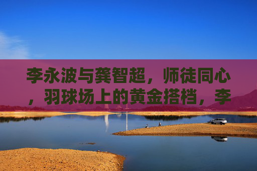 李永波与龚智超,师徒同心,羽球场上的黄金搭档,李永波龚智超,师徒同心羽球黄金搭档 李永波与龚智超,师徒同心,羽球场上的黄金搭档,李永波龚智超,师徒同心羽球黄金搭档